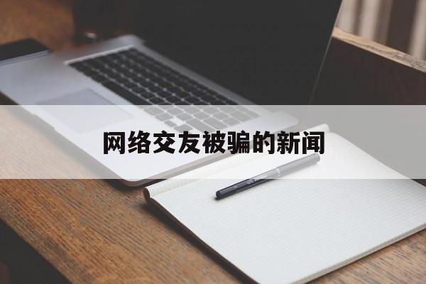 网络交友被骗的新闻(网络交友被骗的新闻案例)